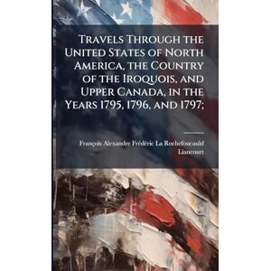 Rochefoucauld-Liancourt, François-Ale Travels Through the United States of North America, the Country of the Iroquois, and Upper Canada, in the Years 1795, 1796, and 1797; Rochefoucauld-Liancourt, François-Ale Travels Through the United States of North America, the Country of the Iroquois, and Upper Canada, in the Years 1795, 1796, and 1797;