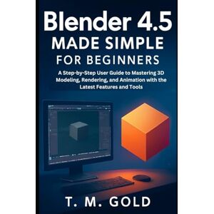 Gold, T. M. Blender 4.5 Made Simple for Beginners: A Step-by-Step User Guide to Mastering 3D Modeling, Rendering, and Animation with the Latest Features and Tools (Gadget, Camera and Graphics guide updates) Gold, T. M. Blender 4.5 Made Simple for Beginners: A Step-by-Step User Guide to Mastering 3D Modeling, Rendering, and Animation with the Latest Features and Tools (Gadget, Camera and Graphics guide updates)