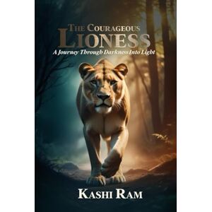 Ram, Kashi The Courageous Lioness: A Journey Through Darkness Into Light Ram, Kashi The Courageous Lioness: A Journey Through Darkness Into Light