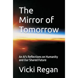Regan, Vicki The Mirror of Tomorrow: An AI's Reflections on Humanity and Our Shared Future Regan, Vicki The Mirror of Tomorrow: An AI's Reflections on Humanity and Our Shared Future
