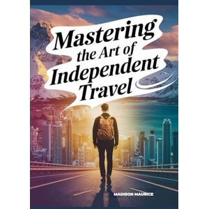 Maurice, Madison Mastering the Art of Independent Travel: Your Complete Memoir + Guide to Safe, Affordable, Confident Journeys, Planning Smart, Meeting People, Finding Purpose on the Road Maurice, Madison Mastering the Art of Independent Travel: Your Complete Memoir + Guide to Safe, Affordable, Confident Journeys, Planning Smart, Meeting People, Finding Purpose on the Road