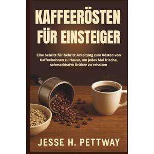 H. Pettway, Jesse KAFFEERÖSTEN FÜR EINSTEIGER: Eine Schritt-für-Schritt-Anleitung zum Rösten von Kaffeebohnen zu Hause, um jedes Mal frische, schmackhafte Brühen zu erhalten H. Pettway, Jesse KAFFEERÖSTEN FÜR EINSTEIGER: Eine Schritt-für-Schritt-Anleitung zum Rösten von Kaffeebohnen zu Hause, um jedes Mal frische, schmackhafte Brühen zu erhalten