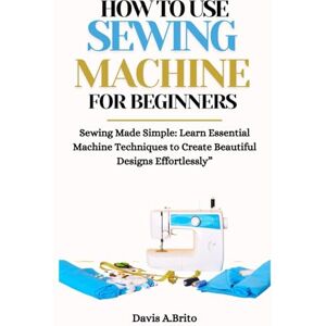 A.Brito, Davis HOW TO USE SEWING MACHINE FOR BEGINNERS: Sewing Made Simple: Learn Essential Machine Techniques to Create Beautiful Designs Effortlessly” A.Brito, Davis HOW TO USE SEWING MACHINE FOR BEGINNERS: Sewing Made Simple: Learn Essential Machine Techniques to Create Beautiful Designs Effortlessly”