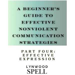 Spell, Lynwood A Beginner's Guide to Effective Nonviolent Communication Strategies: Part Four- Effective Expression Spell, Lynwood A Beginner's Guide to Effective Nonviolent Communication Strategies: Part Four- Effective Expression