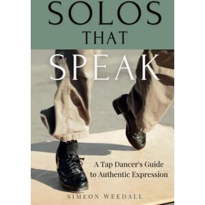 Weedall, Simeon Solos that Speak: A Tap Dancer's Guide to Authentic Expression Weedall, Simeon Solos that Speak: A Tap Dancer's Guide to Authentic Expression