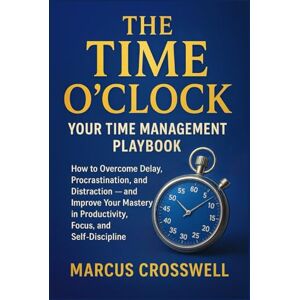 Crosswell, Marcus THE TIME O’CLOCK: Your Time Management Playbook: How To Overcome Delay, Procrastination, and Distraction and Improve Your Mastery in Productivity, Focus and Self-Discipline Crosswell, Marcus THE TIME O’CLOCK: Your Time Management Playbook: How To Overcome Delay, Procrastination, and Distraction and Improve Your Mastery in Productivity, Focus and Self-Discipline