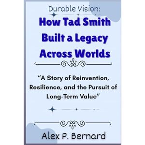 Bernard, Alex P . Durable Vision: How Tad Smith Built a Legacy Across Worlds: “A Story of Reinvention, Resilience, and the Pursuit of Long-Term Value” Bernard, Alex P . Durable Vision: How Tad Smith Built a Legacy Across Worlds: “A Story of Reinvention, Resilience, and the Pursuit of Long-Term Value”