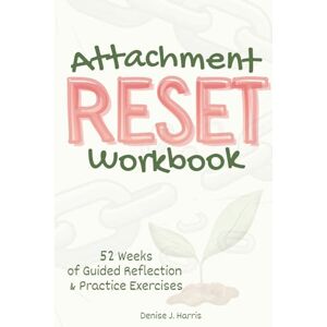 Harris, Denise J. Attachment RESET Workbook: 52 Weeks of Guided Reflection & Practice Exercises for Healing Attachment and Unlocking the Path to Secure, Fulfilling Relationships Harris, Denise J. Attachment RESET Workbook: 52 Weeks of Guided Reflection & Practice Exercises for Healing Attachment and Unlocking the Path to Secure, Fulfilling Relationships
