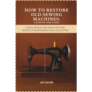 Coleman, Jack How to Restore Old Sewing Machines: A Step-by-Step Guide: Clean, Repair, and Revive Vintage Models for Beginners and Collectors (Vintage Repair & Restoration DIY Guides) Coleman, Jack How to Restore Old Sewing Machines: A Step-by-Step Guide: Clean, Repair, and Revive Vintage Models for Beginners and Collectors (Vintage Repair & Restoration DIY Guides)