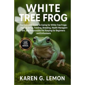 G. LEMON, KAREN WHITE TREE FROG: The Complete Guide to Caring for White Tree Frogs: Habitat Setup, Feeding, Breeding, Health Management, and Responsible Pet Keeping for Beginners and Enthusiasts G. LEMON, KAREN WHITE TREE FROG: The Complete Guide to Caring for White Tree Frogs: Habitat Setup, Feeding, Breeding, Health Management, and Responsible Pet Keeping for Beginners and Enthusiasts