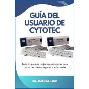 Jane, Dr Amanda GUÍA DEL USUARIO DE CYTOTEC: Todo lo que una mujer necesita saber para tomar decisiones seguras e informadas Jane, Dr Amanda GUÍA DEL USUARIO DE CYTOTEC: Todo lo que una mujer necesita saber para tomar decisiones seguras e informadas