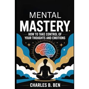 BEN, CHARLES B. MENTAL MASTERY: HOW TO TAKE CONTROL OF YOUR THOUGHTS AND EMOTIONS BEN, CHARLES B. MENTAL MASTERY: HOW TO TAKE CONTROL OF YOUR THOUGHTS AND EMOTIONS