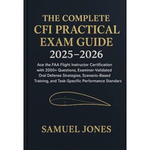 Jones, Samuel The Complete CFI Practical Exam Guide 2025–2026: Ace the FAA Flight Instructor Certification with 2000+ Questions, ExaminerValidated Oral Defense Strategies, ScenarioBased Training, and TaskSpecific P Jones, Samuel The Complete CFI Practical Exam Guide 2025–2026: Ace the FAA Flight Instructor Certification with 2000+ Questions, ExaminerValidated Oral Defense Strategies, ScenarioBased Training, and TaskSpecific P