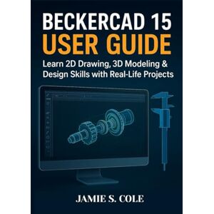 S. COLE, JAMIE BECKERCAD 15 USER GUIDE: Learn 2D Drawing, 3D Modeling & Design Skills with Real-Life Projects S. COLE, JAMIE BECKERCAD 15 USER GUIDE: Learn 2D Drawing, 3D Modeling & Design Skills with Real-Life Projects
