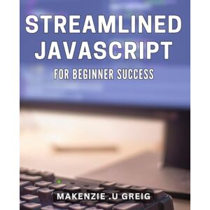 U Greig, Makenzie Streamlined JavaScript for Beginner Success: JavaScript Made Easy: A Beginner's Guide to Streamlined Programming. U Greig, Makenzie Streamlined JavaScript for Beginner Success: JavaScript Made Easy: A Beginner's Guide to Streamlined Programming.