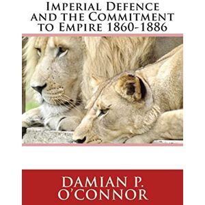 O'Connor, Dr Damian P. Imperial Defence and the Commitment to Empire 1860-1886 O'Connor, Dr Damian P. Imperial Defence and the Commitment to Empire 1860-1886