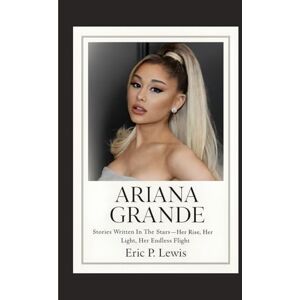 P. Lewis, Eric ARIANA GRANDE: Stories Written In The Stars Her Rise, Her Light, Her Endless Flight P. Lewis, Eric ARIANA GRANDE: Stories Written In The Stars Her Rise, Her Light, Her Endless Flight