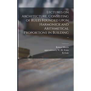 Morris, Robert 1701-1754 Lectures on Architecture, Consisting of Rules Founded Upon Harmonick and Arithmetical Proportions in Building ... Morris, Robert 1701-1754 Lectures on Architecture, Consisting of Rules Founded Upon Harmonick and Arithmetical Proportions in Building ...