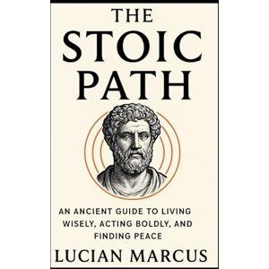 Marcus, Lucian The Stoic Path: An Ancient Guide to Living Wisely, Acting Boldly, and Finding Peace Marcus, Lucian The Stoic Path: An Ancient Guide to Living Wisely, Acting Boldly, and Finding Peace