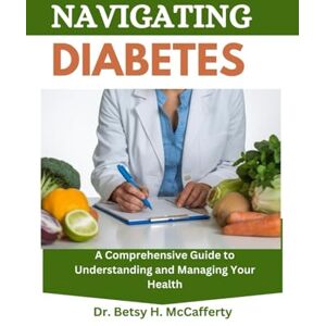 H. McCafferty, Dr. Betsy NAVIGATING DIABETES: A Comprehensive Guide to Understanding and Managing Your Health H. McCafferty, Dr. Betsy NAVIGATING DIABETES: A Comprehensive Guide to Understanding and Managing Your Health