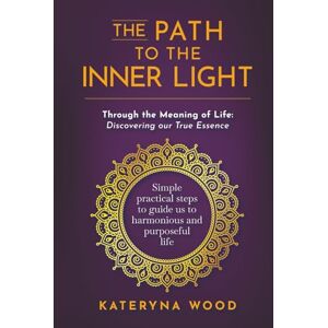 Wood, Kateryna The Path to the Inner Light. Through the Meaning of Life: Discovering our True Essence: Simple practical steps to guide us to a harmonious and purposeful life Wood, Kateryna The Path to the Inner Light. Through the Meaning of Life: Discovering our True Essence: Simple practical steps to guide us to a harmonious and purposeful life