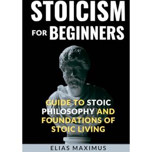 Maximus, Elias Stoicism for beginners. Guide to Stoic Philosophy and Foundations of Stoic Living: What is stoicism and why so important for our life Maximus, Elias Stoicism for beginners. Guide to Stoic Philosophy and Foundations of Stoic Living: What is stoicism and why so important for our life