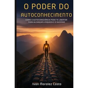 Moralez Costa, Ivan O Poder do Autoconhecimento: Como a Autoconsciência Pode te Libertar para Alcançar a Riqueza e o Sucesso Moralez Costa, Ivan O Poder do Autoconhecimento: Como a Autoconsciência Pode te Libertar para Alcançar a Riqueza e o Sucesso