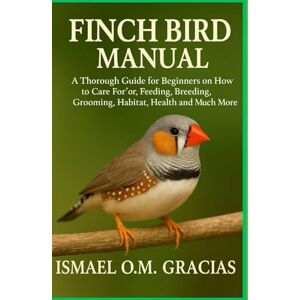 O.M GRACIAS, ISMAEL FINCH BIRD MANUAL: A Thorough Guide for Beginners on How to Care For, Feeding, Breeding, Grooming, Habitat, Health, and Much More O.M GRACIAS, ISMAEL FINCH BIRD MANUAL: A Thorough Guide for Beginners on How to Care For, Feeding, Breeding, Grooming, Habitat, Health, and Much More