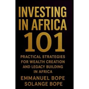 Bope, Emmanuel Investing in Africa 101: Practical Strategies for Wealth Creation and Legacy Building in Africa Bope, Emmanuel Investing in Africa 101: Practical Strategies for Wealth Creation and Legacy Building in Africa