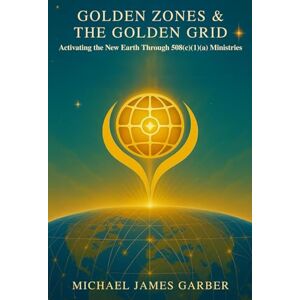 Garber, Michael James Golden Zones and the Golden Grid: Activating the New Earth Through 508(c)(1)(a) Ministries Garber, Michael James Golden Zones and the Golden Grid: Activating the New Earth Through 508(c)(1)(a) Ministries