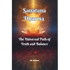 Mishra, Ak Sanātana Dharma The Universal Path of Truth and Balance: Ancient Wisdom for Ethical Living, Spiritual Growth, and Harmonious Balance in Modern Life Mishra, Ak Sanātana Dharma The Universal Path of Truth and Balance: Ancient Wisdom for Ethical Living, Spiritual Growth, and Harmonious Balance in Modern Life