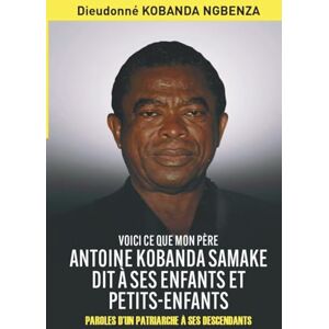 KOBANDA NGBENZA, Dieudonné VOICI CE QUE MON PÈRE ANTOINE KOBANDA SAMAKE DIT À SES ENFANTS ET PETITS-ENFANTS: PAROLES D’UN PATRIARCHE À SES DESCENDANTS KOBANDA NGBENZA, Dieudonné VOICI CE QUE MON PÈRE ANTOINE KOBANDA SAMAKE DIT À SES ENFANTS ET PETITS-ENFANTS: PAROLES D’UN PATRIARCHE À SES DESCENDANTS