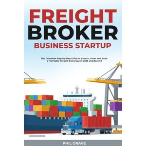 Grave, Phil Freight Broker Business Startup: The Complete Step-by-Step Guide to Launch, Grow, and Scale a Profitable Freight Brokerage in 2026 and Beyond Grave, Phil Freight Broker Business Startup: The Complete Step-by-Step Guide to Launch, Grow, and Scale a Profitable Freight Brokerage in 2026 and Beyond