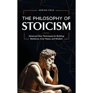 Cole, Adrian The Philosophy of Stoicism: Advanced Stoic Techniques for Building Resilience, Inner Peace, and Wisdom Cole, Adrian The Philosophy of Stoicism: Advanced Stoic Techniques for Building Resilience, Inner Peace, and Wisdom