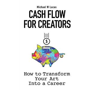 Lucas, Michael W Cash Flow for Creators: How to Transform your Art into a Career Lucas, Michael W Cash Flow for Creators: How to Transform your Art into a Career
