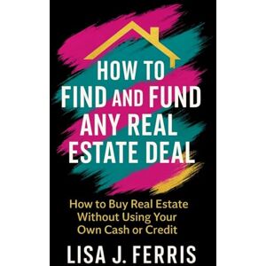 Ferris, Lisa J. How to Find and Fund Any Real Estate Deal: How to Buy Real Estate Without Using Your Own Cash or Credit Ferris, Lisa J. How to Find and Fund Any Real Estate Deal: How to Buy Real Estate Without Using Your Own Cash or Credit