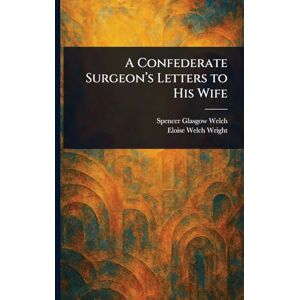 Welch, Spencer Glasgow A Confederate Surgeon's Letters to His Wife Welch, Spencer Glasgow A Confederate Surgeon's Letters to His Wife