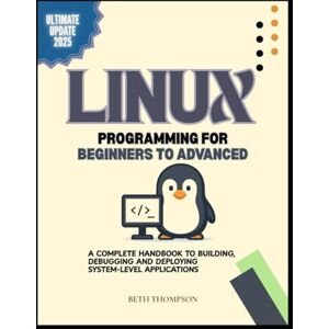 Thompson, Beth Linux Programming for Beginners to Advanced: A Complete Handbook to Building, Debugging, and Deploying System-Level Applications Thompson, Beth Linux Programming for Beginners to Advanced: A Complete Handbook to Building, Debugging, and Deploying System-Level Applications
