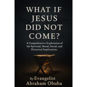 OBUBA, EVANGELIST ABRAHAM WHAT IF JESUS DID NOT COME?: A Comprehensive Exploration of The Spiritual, Moral, Social, and Historical Implications OBUBA, EVANGELIST ABRAHAM WHAT IF JESUS DID NOT COME?: A Comprehensive Exploration of The Spiritual, Moral, Social, and Historical Implications