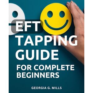Mills, Georgia G. EFT Tapping Guide For Complete Beginners: The Practical Handbook for Transforming Your Life Through Tapping Harness the Power of Emotional Freedom Technique to Embrace Change Mills, Georgia G. EFT Tapping Guide For Complete Beginners: The Practical Handbook for Transforming Your Life Through Tapping Harness the Power of Emotional Freedom Technique to Embrace Change