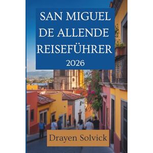 Solvick, Drayen SAN MIGUEL DE ALLENDE REISEFÜHRER 2026: Versteckte Juwelen und lokale Aromen in Mexiko Solvick, Drayen SAN MIGUEL DE ALLENDE REISEFÜHRER 2026: Versteckte Juwelen und lokale Aromen in Mexiko