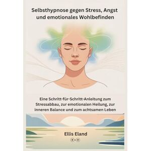 Eland, Ellis Selbsthypnose gegen Stress, Angst und emotionales Wohlbefinden: Eine Schritt-für-Schritt-Anleitung zum Stressabbau, zur emotionalen Heilung, zur inneren Balance und zum achtsamen Leben Eland, Ellis Selbsthypnose gegen Stress, Angst und emotionales Wohlbefinden: Eine Schritt-für-Schritt-Anleitung zum Stressabbau, zur emotionalen Heilung, zur inneren Balance und zum achtsamen Leben