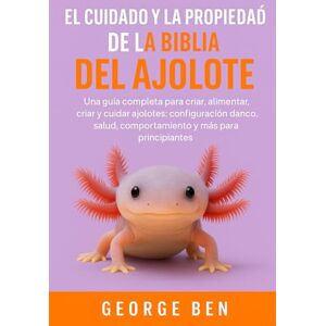 BEN, GEORGE EL CUIDADO Y LA PROPIEDAD DE LA BIBLIA DEL AJOLOTE: Una guía completa para criar, alimentar, criar y cuidar ajolotes: configuración del tanque, salud, comportamiento y más para principiantes BEN, GEORGE EL CUIDADO Y LA PROPIEDAD DE LA BIBLIA DEL AJOLOTE: Una guía completa para criar, alimentar, criar y cuidar ajolotes: configuración del tanque, salud, comportamiento y más para principiantes