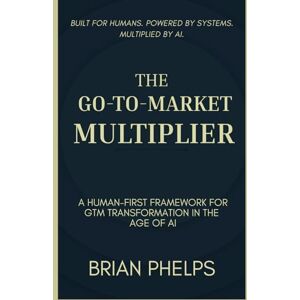 Phelps, Brian THE GO-TO-MARKET MULTIPLIER: A Human-First Framework for GTM Transformation in the Age of AI Phelps, Brian THE GO-TO-MARKET MULTIPLIER: A Human-First Framework for GTM Transformation in the Age of AI