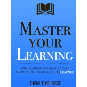 Meurisse, Thibaut Master Your Learning: A Practical Guide to Learn More Deeply, Retain Information Longer and Become a Lifelong Learner (Mastery Series) Meurisse, Thibaut Master Your Learning: A Practical Guide to Learn More Deeply, Retain Information Longer and Become a Lifelong Learner (Mastery Series)
