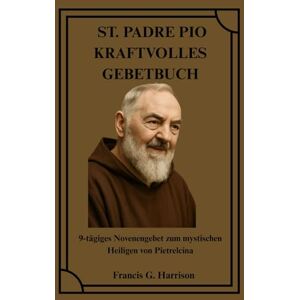 G. Harrison, Francis ST. PADRE PIO KRAFTVOLLES GEBETBUCH: 9-tägiges Novenengebet zum mystischen Heiligen von Pietrelcina G. Harrison, Francis ST. PADRE PIO KRAFTVOLLES GEBETBUCH: 9-tägiges Novenengebet zum mystischen Heiligen von Pietrelcina