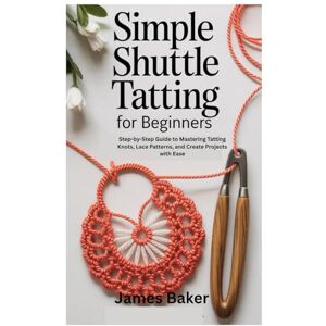 Baker, James Simple Shuttle Tatting for Beginners: Step-by-Step Guide to Mastering Tatting Knots, Lace Patterns, and Creative Projects with Ease Baker, James Simple Shuttle Tatting for Beginners: Step-by-Step Guide to Mastering Tatting Knots, Lace Patterns, and Creative Projects with Ease