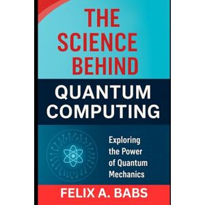 Babs, Felix A. The Science Behind Quantum Computing: Exploring the Power of Quantum Mechanics (How science Engineering works) Babs, Felix A. The Science Behind Quantum Computing: Exploring the Power of Quantum Mechanics (How science Engineering works)