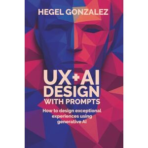 Gonzalez, Hegel UX+AI DESIGN WITH PROMPTS: How to Create Exceptional Experiences with Generative AI Gonzalez, Hegel UX+AI DESIGN WITH PROMPTS: How to Create Exceptional Experiences with Generative AI