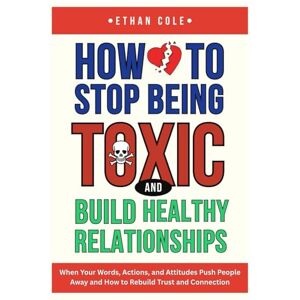 Cole, Ethan How to Stop Being Toxic and Build Healthy Relationships: When Your Words, Actions, and Attitudes Push People Away and How to Rebuild Trust and Connection Cole, Ethan How to Stop Being Toxic and Build Healthy Relationships: When Your Words, Actions, and Attitudes Push People Away and How to Rebuild Trust and Connection